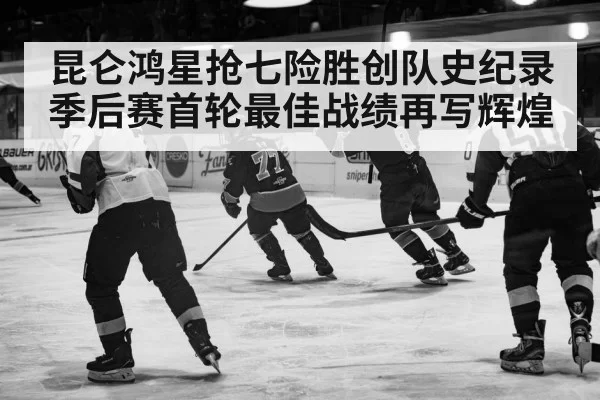 昆仑鸿星抢七险胜创队史纪录 季后赛首轮最佳战绩再写辉煌